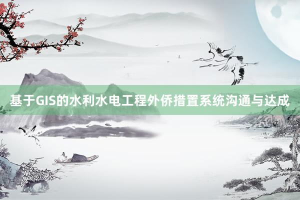 基于GIS的水利水电工程外侨措置系统沟通与达成